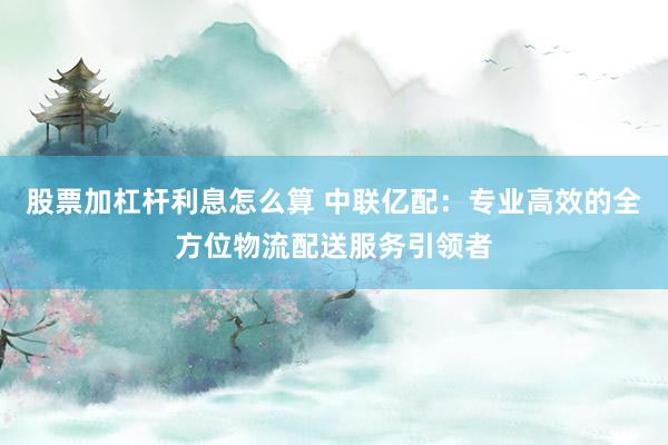 股票加杠杆利息怎么算 中联亿配：专业高效的全方位物流配送服务引领者