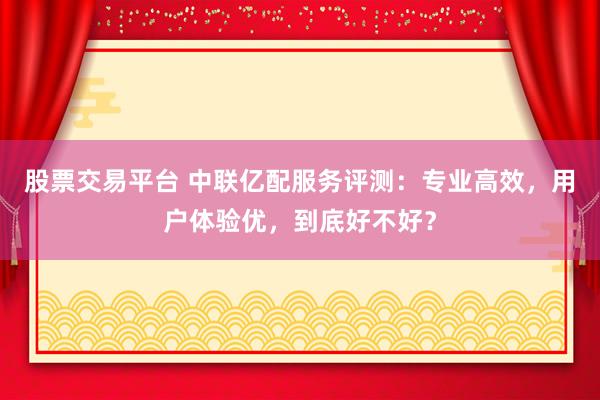 股票交易平台 中联亿配服务评测：专业高效，用户体验优，到底好不好？