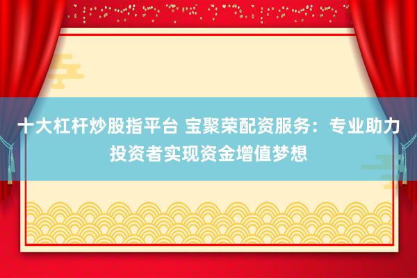 十大杠杆炒股指平台 宝聚荣配资服务：专业助力投资者实现资金增值梦想