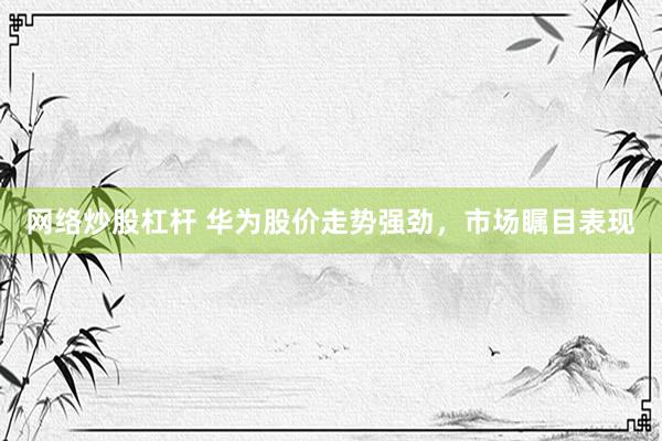 网络炒股杠杆 华为股价走势强劲，市场瞩目表现