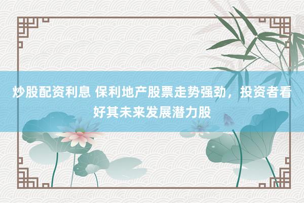 炒股配资利息 保利地产股票走势强劲，投资者看好其未来发展潜力股