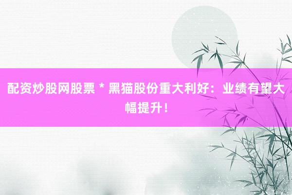 配资炒股网股票 * 黑猫股份重大利好：业绩有望大幅提升！