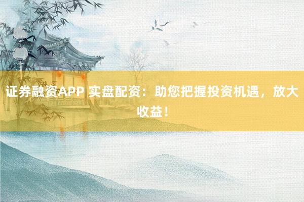 证券融资APP 实盘配资：助您把握投资机遇，放大收益！