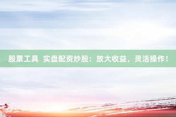 股票工具  实盘配资炒股：放大收益，灵活操作！
