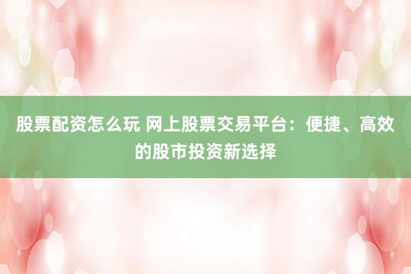 股票配资怎么玩 网上股票交易平台：便捷、高效的股市投资新选择