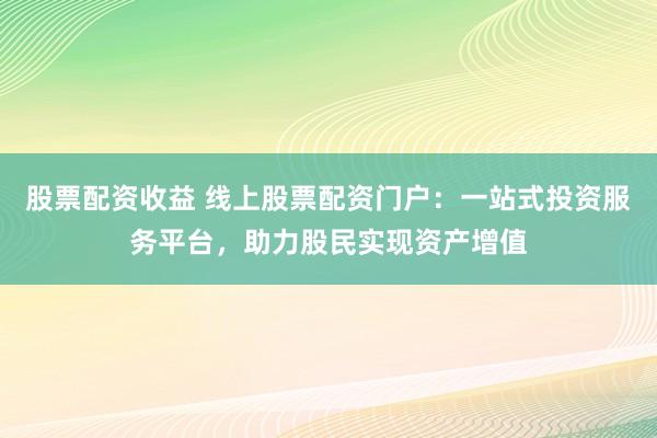 股票配资收益 线上股票配资门户：一站式投资服务平台，助力股民实现资产增值