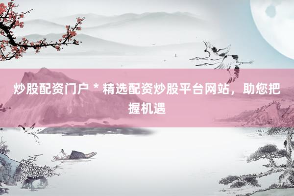 炒股配资门户 * 精选配资炒股平台网站，助您把握机遇