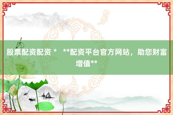 股票配资配资 *   **配资平台官方网站，助您财富增值**
