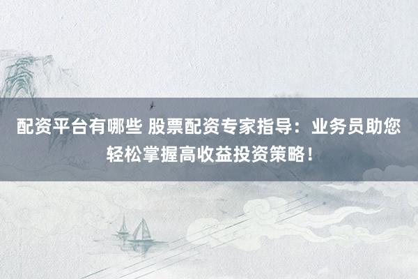 配资平台有哪些 股票配资专家指导：业务员助您轻松掌握高收益投资策略！