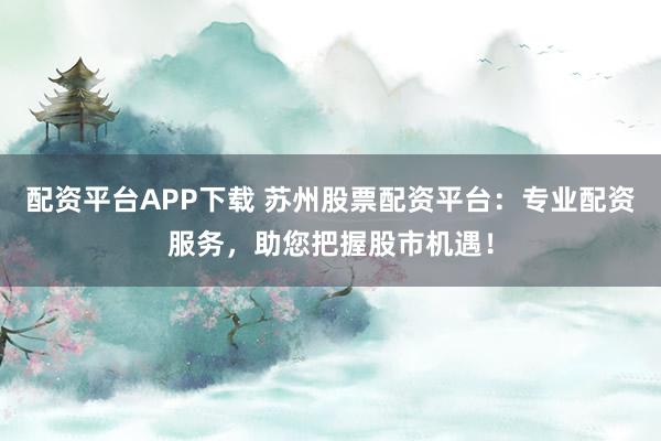 配资平台APP下载 苏州股票配资平台：专业配资服务，助您把握股市机遇！