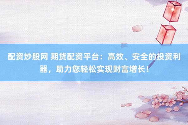 配资炒股网 期货配资平台：高效、安全的投资利器，助力您轻松实现财富增长！