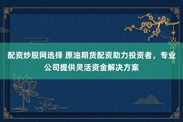 配资炒股网选择 原油期货配资助力投资者，专业公司提供灵活资金解决方案