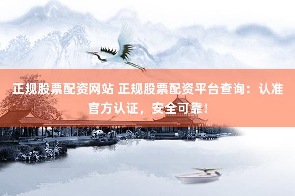 正规股票配资网站 正规股票配资平台查询：认准官方认证，安全可靠！
