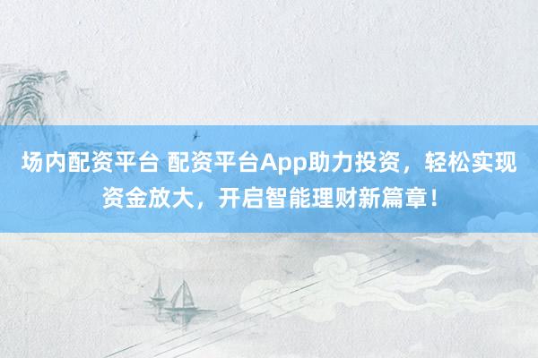 场内配资平台 配资平台App助力投资，轻松实现资金放大，开启智能理财新篇章！