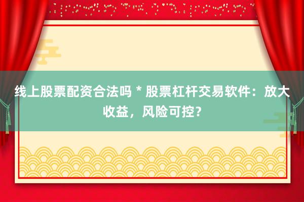 线上股票配资合法吗 * 股票杠杆交易软件：放大收益，风险可控？