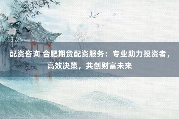 配资咨询 合肥期货配资服务：专业助力投资者，高效决策，共创财富未来