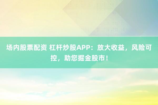 场内股票配资 杠杆炒股APP：放大收益，风险可控，助您掘金股市！