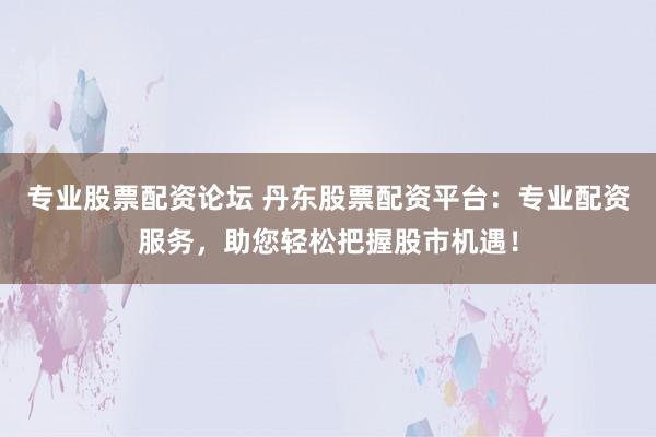 专业股票配资论坛 丹东股票配资平台：专业配资服务，助您轻松把握股市机遇！