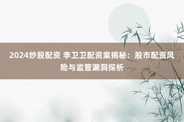 2024炒股配资 李卫卫配资案揭秘：股市配资风险与监管漏洞探析
