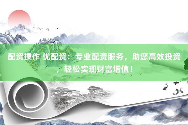 配资操作 优配资：专业配资服务，助您高效投资，轻松实现财富增值！