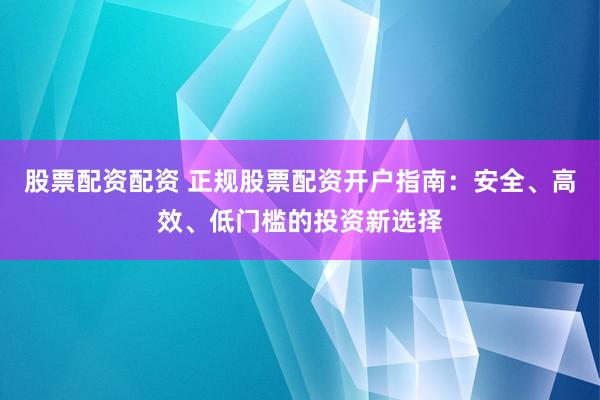 股票配资配资 正规股票配资开户指南：安全、高效、低门槛的投资新选择