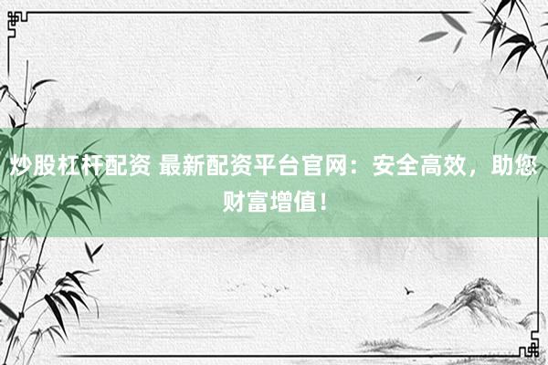 炒股杠杆配资 最新配资平台官网：安全高效，助您财富增值！