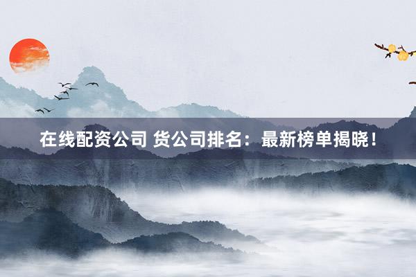在线配资公司 货公司排名：最新榜单揭晓！