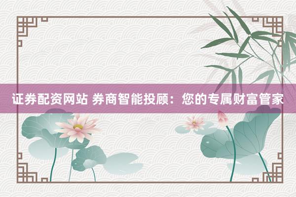 证券配资网站 券商智能投顾：您的专属财富管家