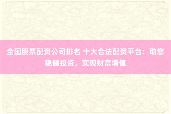 全国股票配资公司排名 十大合法配资平台：助您稳健投资，实现财富增值