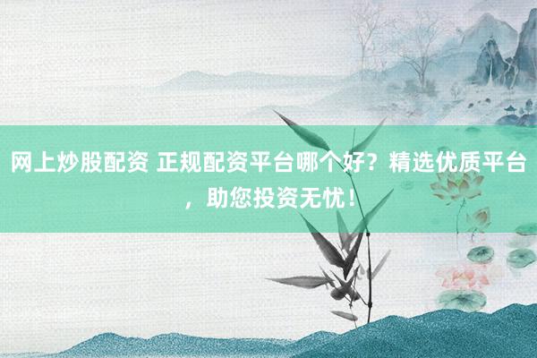 网上炒股配资 正规配资平台哪个好？精选优质平台，助您投资无忧！