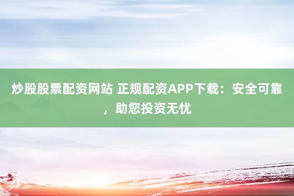 炒股股票配资网站 正规配资APP下载：安全可靠，助您投资无忧