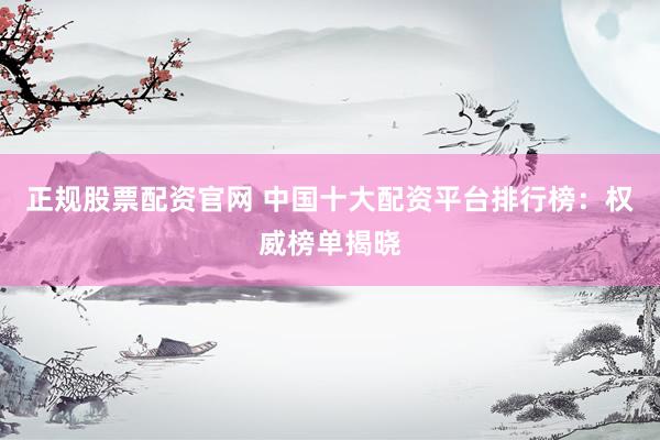 正规股票配资官网 中国十大配资平台排行榜：权威榜单揭晓