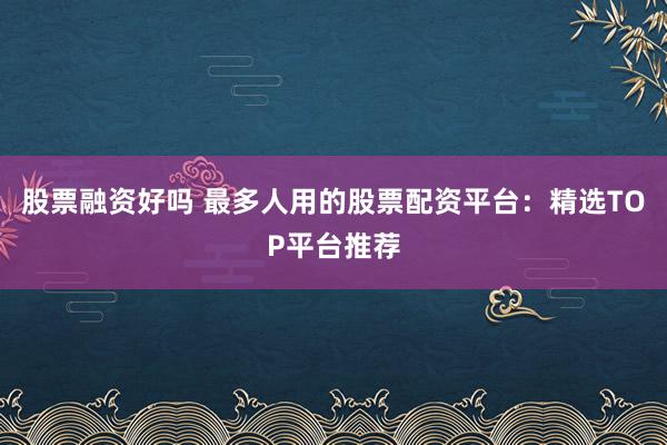 股票融资好吗 最多人用的股票配资平台：精选TOP平台推荐