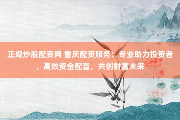 正规炒股配资网 重庆配资服务：专业助力投资者，高效资金配置，共创财富未来