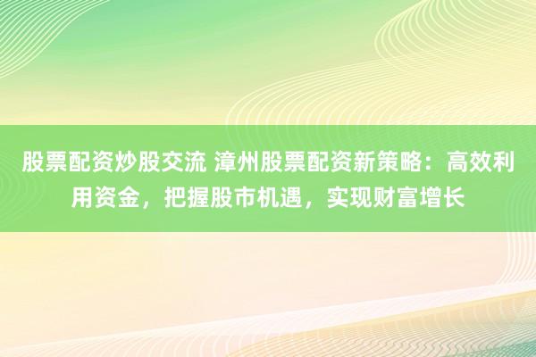股票配资炒股交流 漳州股票配资新策略：高效利用资金，把握股市机遇，实现财富增长