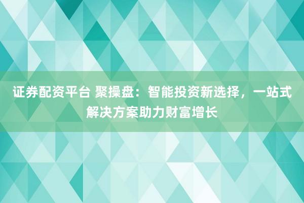 证券配资平台 聚操盘：智能投资新选择，一站式解决方案助力财富增长