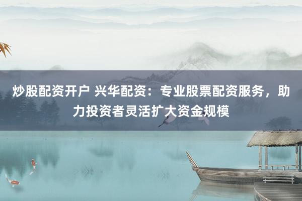炒股配资开户 兴华配资：专业股票配资服务，助力投资者灵活扩大资金规模