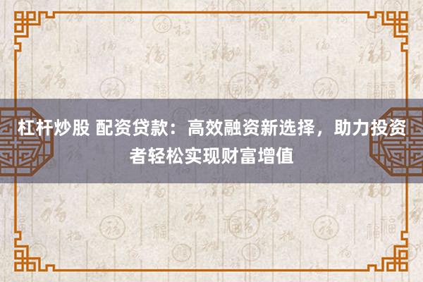 杠杆炒股 配资贷款：高效融资新选择，助力投资者轻松实现财富增值