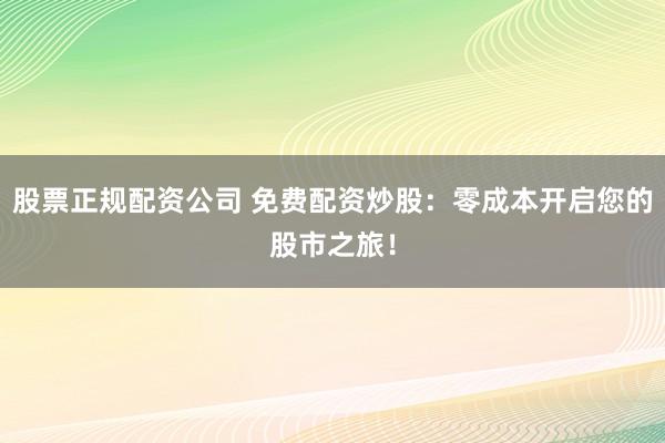 股票正规配资公司 免费配资炒股：零成本开启您的股市之旅！