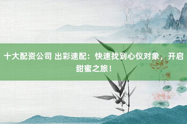 十大配资公司 出彩速配：快速找到心仪对象，开启甜蜜之旅！