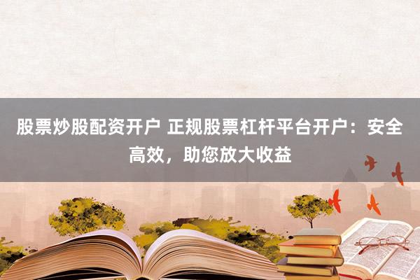 股票炒股配资开户 正规股票杠杆平台开户：安全高效，助您放大收益