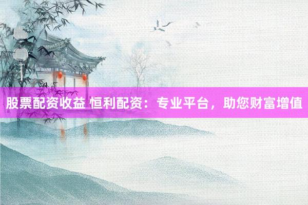 股票配资收益 恒利配资：专业平台，助您财富增值
