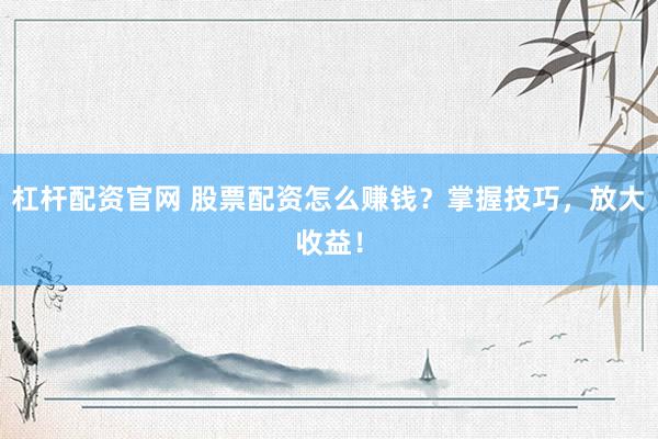 杠杆配资官网 股票配资怎么赚钱？掌握技巧，放大收益！