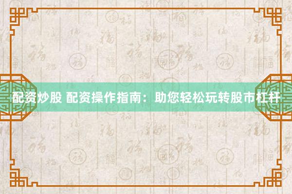 配资炒股 配资操作指南：助您轻松玩转股市杠杆