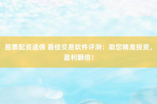 股票配资返佣 最佳交易软件评测：助您精准投资，盈利翻倍！