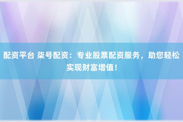 配资平台 柒号配资：专业股票配资服务，助您轻松实现财富增值！