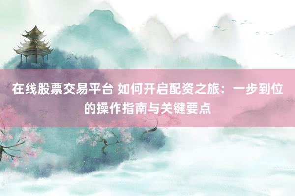 在线股票交易平台 如何开启配资之旅：一步到位的操作指南与关键要点