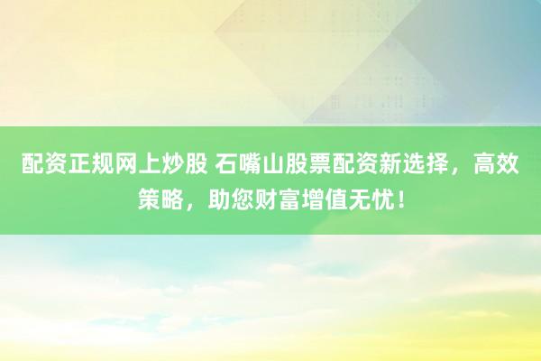 配资正规网上炒股 石嘴山股票配资新选择，高效策略，助您财富增值无忧！