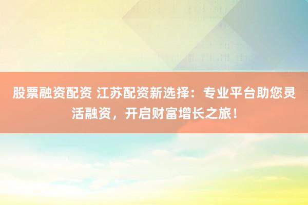股票融资配资 江苏配资新选择：专业平台助您灵活融资，开启财富增长之旅！