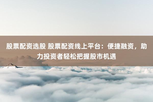 股票配资选股 股票配资线上平台：便捷融资，助力投资者轻松把握股市机遇